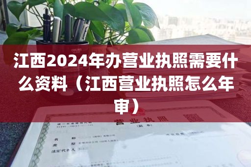 江西2024年办营业执照需要什么资料（江西营业执照怎么年审）