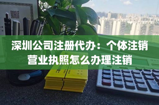 深圳公司注册代办：个体注销营业执照怎么办理注销