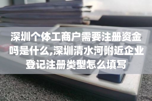 深圳个体工商户需要注册资金吗是什么,深圳清水河附近企业登记注册类型怎么填写