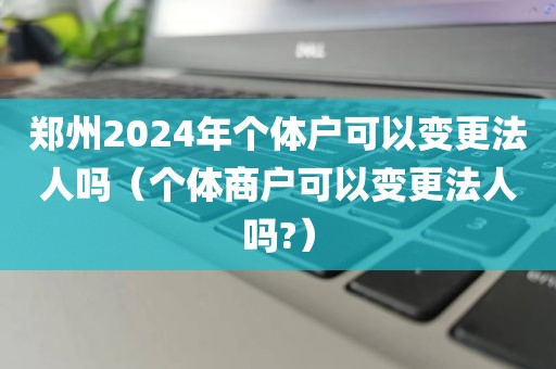 郑州2024年个体户可以变更法人吗（个体商户可以变更法人吗?）