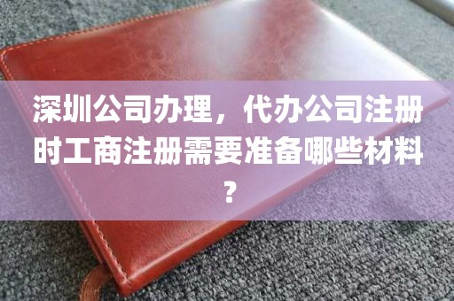 深圳公司办理，代办公司注册时工商注册需要准备哪些材料？