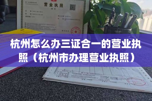 杭州怎么办三证合一的营业执照（杭州市办理营业执照）
