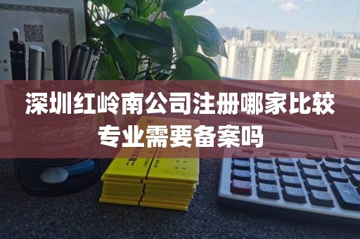 深圳红岭南公司注册哪家比较专业需要备案吗