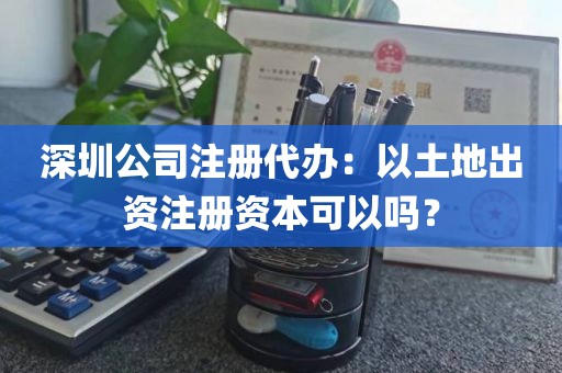 深圳公司注册代办：以土地出资注册资本可以吗？