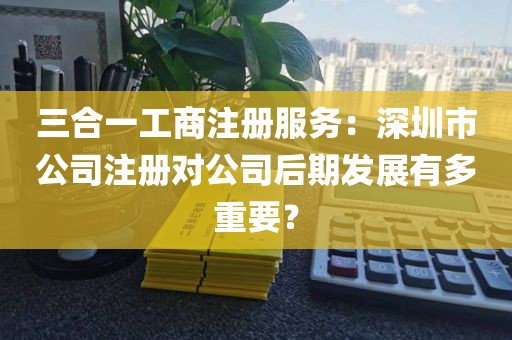 三合一工商注册服务：深圳市公司注册对公司后期发展有多重要？