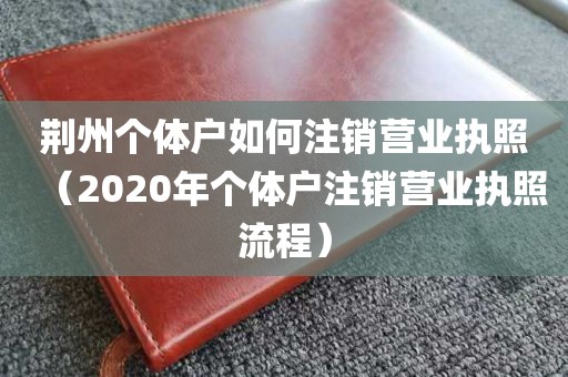 荆州个体户如何注销营业执照（2020年个体户注销营业执照流程）