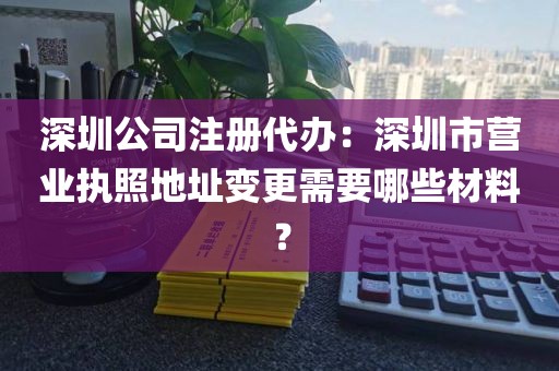 深圳公司注册代办：深圳市营业执照地址变更需要哪些材料？