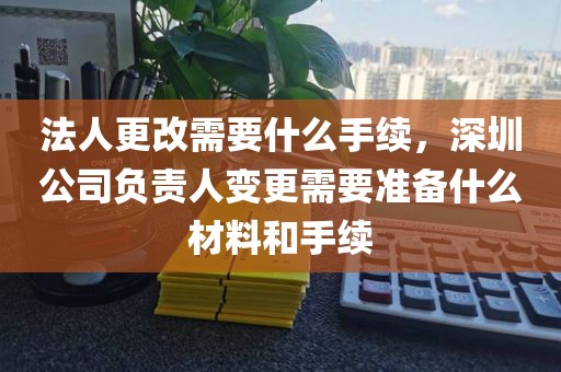 法人更改需要什么手续，深圳公司负责人变更需要准备什么材料和手续