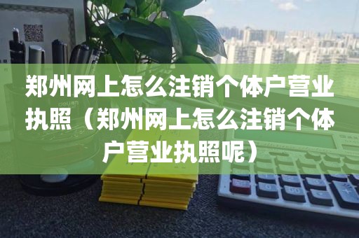 郑州网上怎么注销个体户营业执照（郑州网上怎么注销个体户营业执照呢）