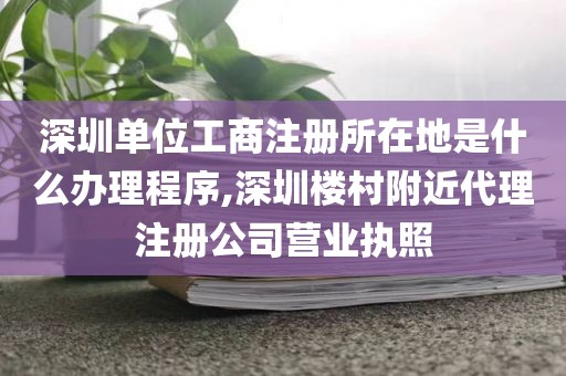 深圳单位工商注册所在地是什么办理程序,深圳楼村附近代理注册公司营业执照