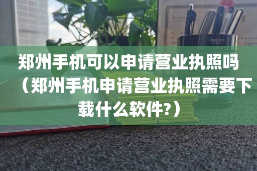 郑州手机可以申请营业执照吗（郑州手机申请营业执照需要下载什么软件?）
