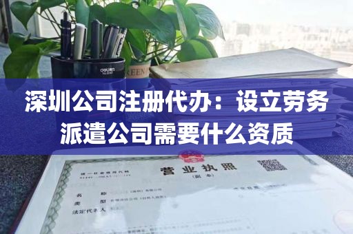 深圳公司注册代办：设立劳务派遣公司需要什么资质