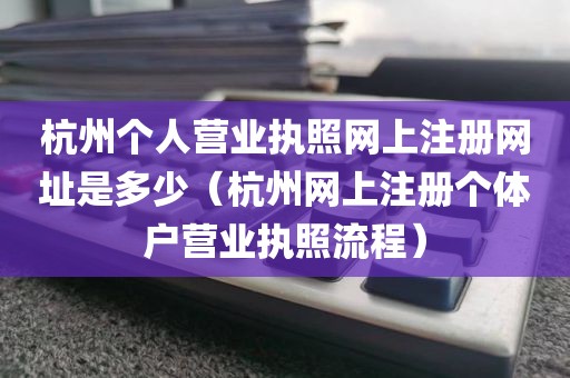 杭州个人营业执照网上注册网址是多少（杭州网上注册个体户营业执照流程）