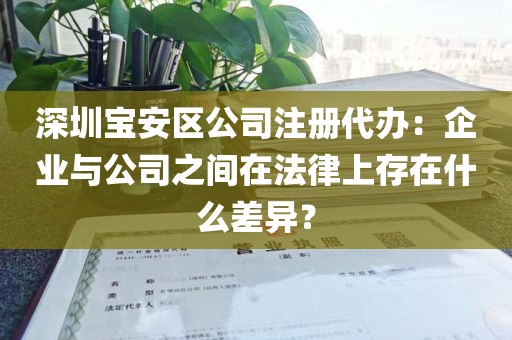 深圳宝安区公司注册代办：企业与公司之间在法律上存在什么差异？