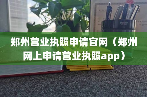 郑州营业执照申请官网（郑州网上申请营业执照app）