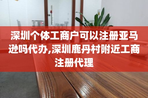 深圳个体工商户可以注册亚马逊吗代办,深圳鹿丹村附近工商注册代理