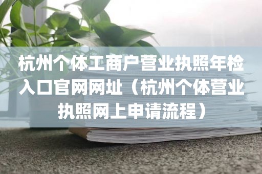 杭州个体工商户营业执照年检入口官网网址（杭州个体营业执照网上申请流程）