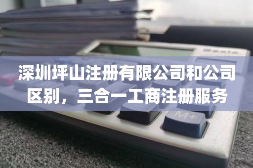 深圳坪山注册有限公司和公司区别，三合一工商注册服务
