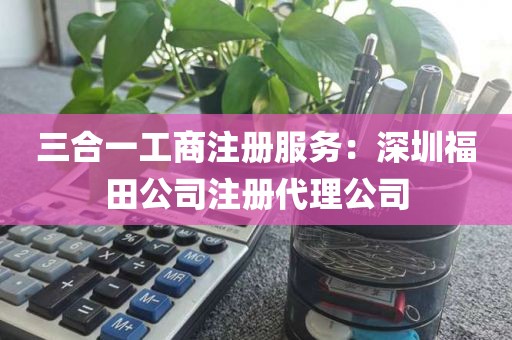 三合一工商注册服务：深圳福田公司注册代理公司