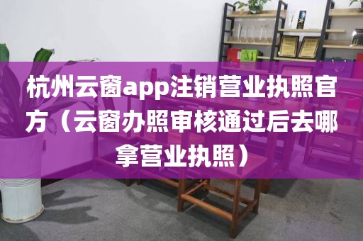 杭州云窗app注销营业执照官方（云窗办照审核通过后去哪拿营业执照）