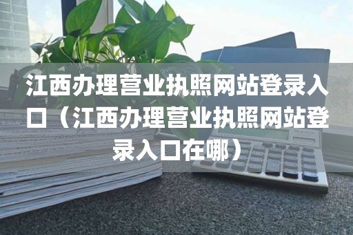 江西办理营业执照网站登录入口（江西办理营业执照网站登录入口在哪）