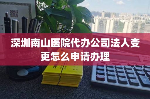 深圳南山医院代办公司法人变更怎么申请办理