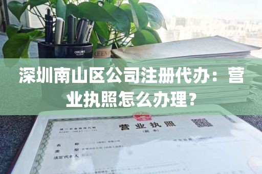 深圳南山区公司注册代办：营业执照怎么办理？