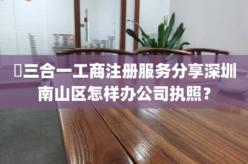 ​三合一工商注册服务分享深圳南山区怎样办公司执照？