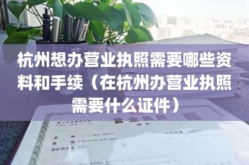 杭州想办营业执照需要哪些资料和手续（在杭州办营业执照需要什么证件）