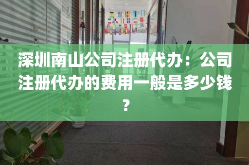 深圳南山公司注册代办：公司注册代办的费用一般是多少钱？