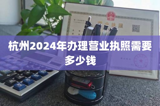 杭州2024年办理营业执照需要多少钱