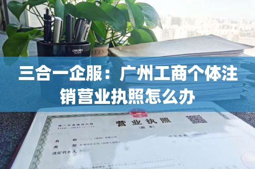 三合一企服：广州工商个体注销营业执照怎么办