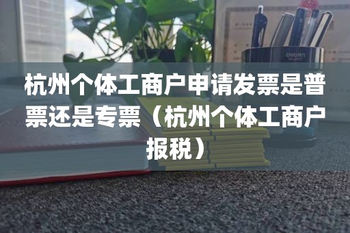 杭州个体工商户申请发票是普票还是专票（杭州个体工商户报税）