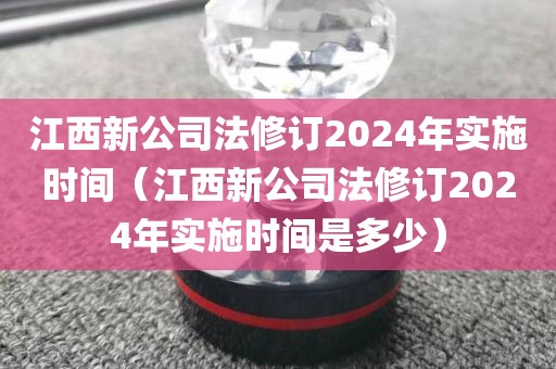 江西新公司法修订2024年实施时间（江西新公司法修订2024年实施时间是多少）