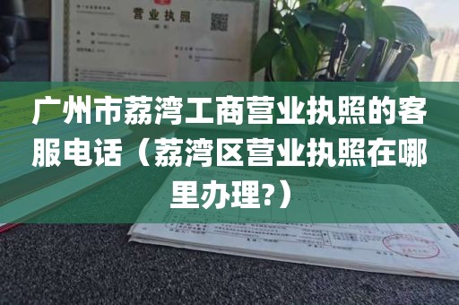 广州市荔湾工商营业执照的客服电话（荔湾区营业执照在哪里办理?）