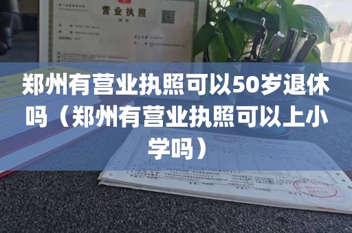 郑州有营业执照可以50岁退休吗（郑州有营业执照可以上小学吗）