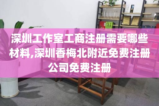 深圳工作室工商注册需要哪些材料,深圳香梅北附近免费注册公司免费注册