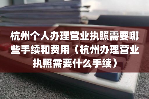 杭州个人办理营业执照需要哪些手续和费用（杭州办理营业执照需要什么手续）
