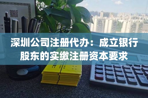 深圳公司注册代办：成立银行股东的实缴注册资本要求