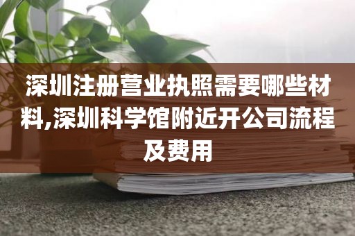 深圳注册营业执照需要哪些材料,深圳科学馆附近开公司流程及费用