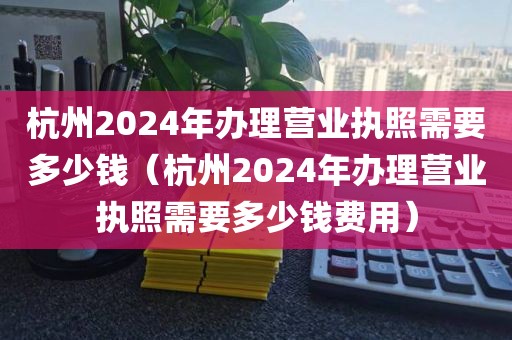 杭州2024年办理营业执照需要多少钱（杭州2024年办理营业执照需要多少钱费用）