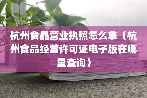 杭州食品营业执照怎么拿（杭州食品经营许可证电子版在哪里查询）