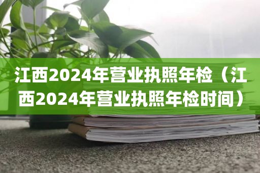 江西2024年营业执照年检（江西2024年营业执照年检时间）