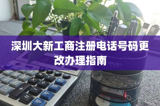 深圳大新工商注册电话号码更改办理指南