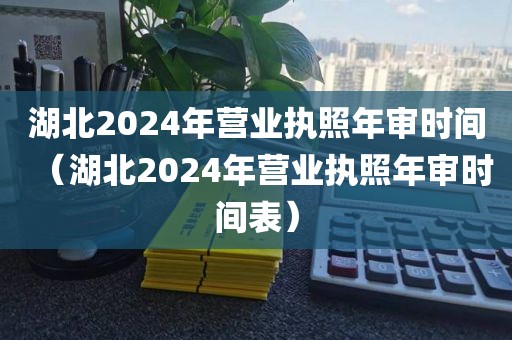 湖北2024年营业执照年审时间（湖北2024年营业执照年审时间表）