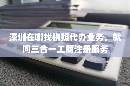 深圳在哪找执照代办业务，就问三合一工商注册服务