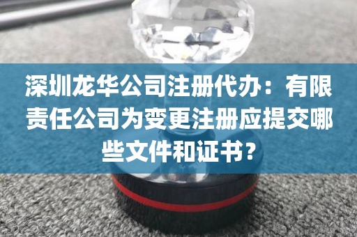 深圳龙华公司注册代办：有限责任公司为变更注册应提交哪些文件和证书？