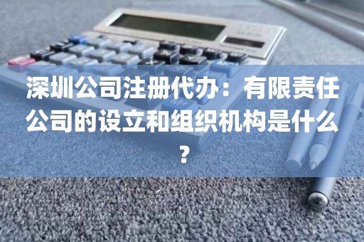 深圳公司注册代办：有限责任公司的设立和组织机构是什么？