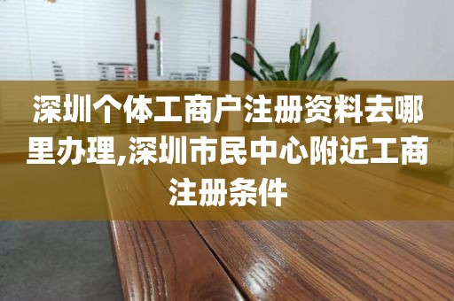 深圳个体工商户注册资料去哪里办理,深圳市民中心附近工商注册条件