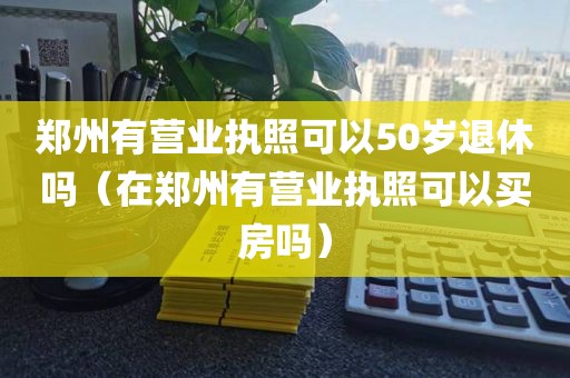 郑州有营业执照可以50岁退休吗（在郑州有营业执照可以买房吗）